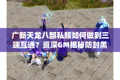 广新天龙八部私服如何做到三端互通？资深GM揭秘防封黑科技
