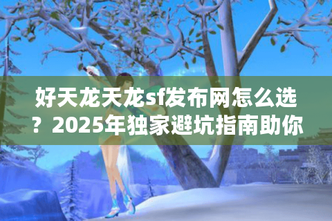 好天龙天龙sf发布网怎么选？2025年独家避坑指南助你精准避雷