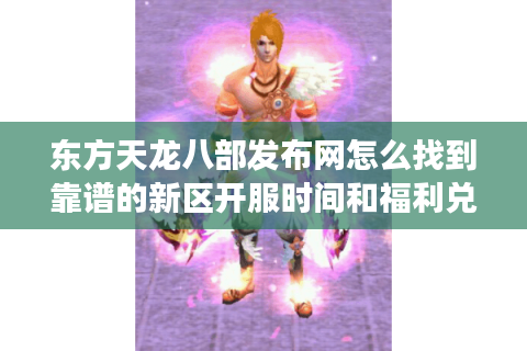 东方天龙八部发布网怎么找到靠谱的新区开服时间和福利兑换码？