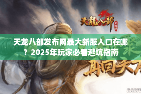 天龙八部发布网最大新服入口在哪？2025年玩家必看避坑指南