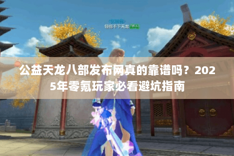 公益天龙八部发布网真的靠谱吗？2025年零氪玩家必看避坑指南