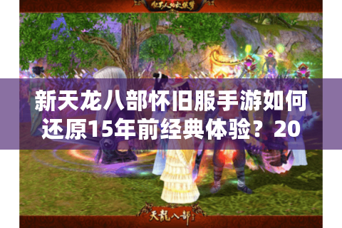 新天龙八部怀旧服手游如何还原15年前经典体验？2025老玩家回归指南