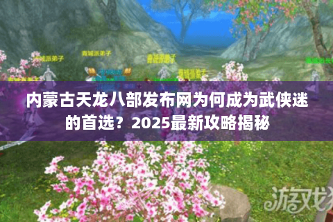 内蒙古天龙八部发布网为何成为武侠迷的首选？2025最新攻略揭秘