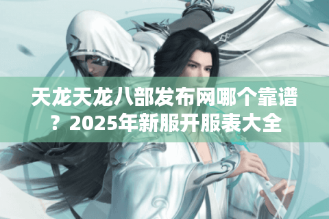 天龙天龙八部发布网哪个靠谱？2025年新服开服表大全