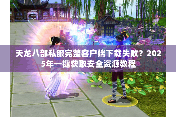 天龙八部私服完整客户端下载失败？2025年一键获取安全资源教程