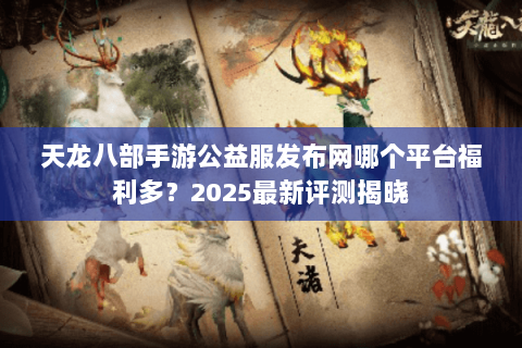 天龙八部手游公益服发布网哪个平台福利多？2025最新评测揭晓