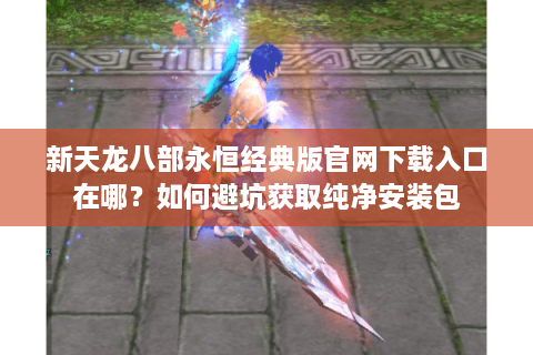新天龙八部永恒经典版官网下载入口在哪？如何避坑获取纯净安装包
