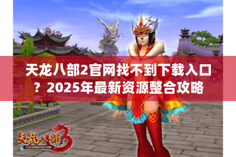 天龙八部2官网找不到下载入口？2025年最新资源整合攻略