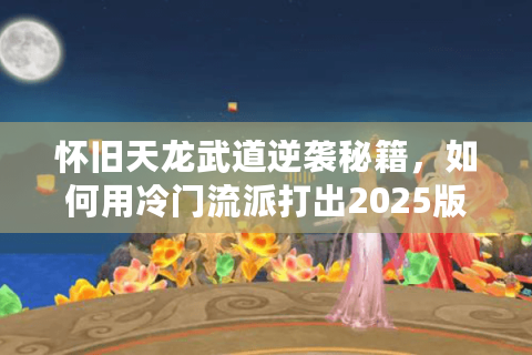 怀旧天龙武道逆袭秘籍，如何用冷门流派打出2025版本T0战力？