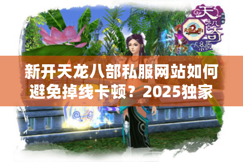 新开天龙八部私服网站如何避免掉线卡顿？2025独家稳定服实测解析