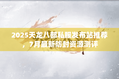 2025天龙八部私服发布站推荐，7月最新防封资源测评