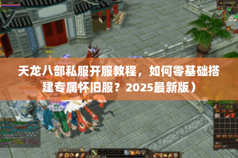 天龙八部私服开服教程，如何零基础搭建专属怀旧服？2025最新版）