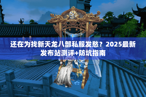 还在为找新天龙八部私服发愁？2025最新发布站测评+防坑指南
