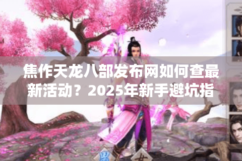 焦作天龙八部发布网如何查最新活动？2025年新手避坑指南