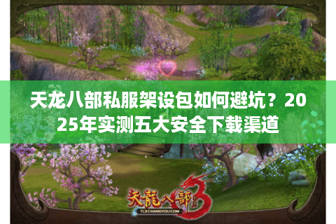 天龙八部私服架设包如何避坑？2025年实测五大安全下载渠道