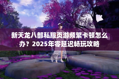 新天龙八部私服页游频繁卡顿怎么办？2025年零延迟畅玩攻略