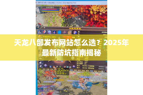 天龙八部发布网站怎么选？2025年最新防坑指南揭秘