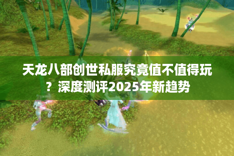 天龙八部创世私服究竟值不值得玩?深度测评2025年新趋势 天龙八部创世私服究竟值不值得玩?深度测评2025年新趋势