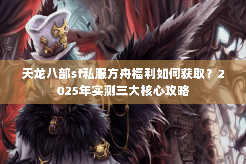 天龙八部sf私服方舟福利如何获取？2025年实测三大核心攻略