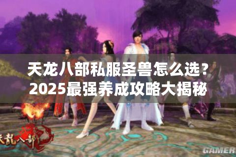 天龙八部私服圣兽怎么选?2025最强养成攻略大揭秘 天龙八部私服圣兽怎么选?2025最强养成攻略大揭秘