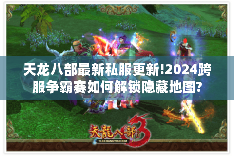 天龙八部最新私服更新!2024跨服争霸赛如何解锁隐藏地图?