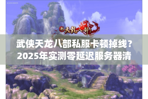 武侠天龙八部私服卡顿掉线？2025年实测零延迟服务器清单