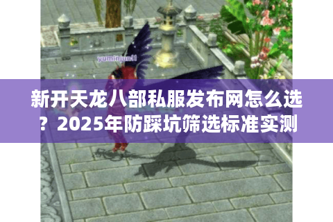 新开天龙八部私服发布网怎么选？2025年防踩坑筛选标准实测