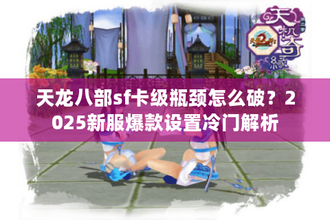 天龙八部sf卡级瓶颈怎么破？2025新服爆款设置冷门解析