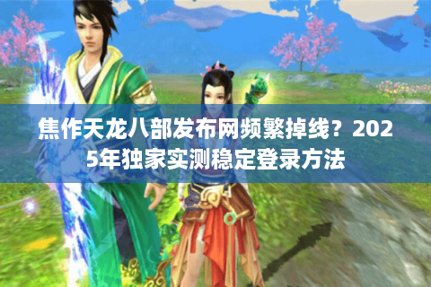 焦作天龙八部发布网频繁掉线？2025年独家实测稳定登录方法