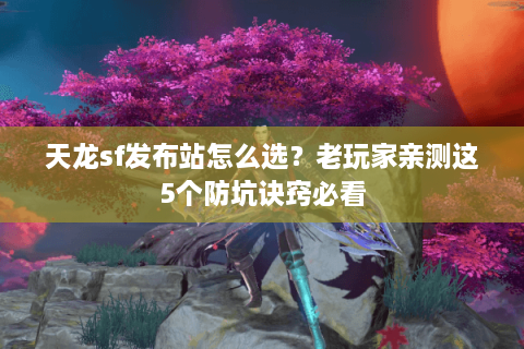 天龙sf发布站怎么选？老玩家亲测这5个防坑诀窍必看
