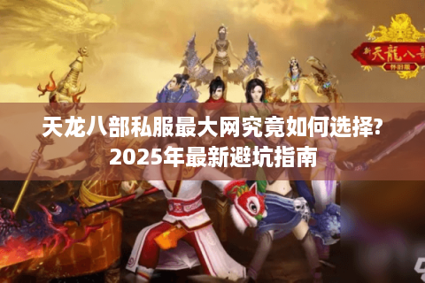 天龙八部私服最大网究竟如何选择?2025年最新避坑指南 天龙八部私服最大网究竟如何选择?2025年最新避坑指南