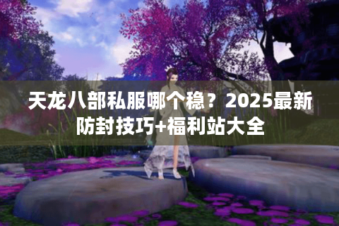 天龙八部私服哪个稳？2025最新防封技巧+福利站大全