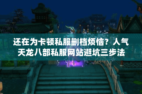 还在为卡顿私服删档烦恼？人气天龙八部私服网站避坑三步法