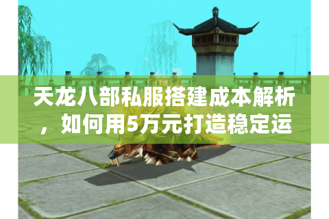 天龙八部私服搭建成本解析，如何用5万元打造稳定运营的怀旧服？