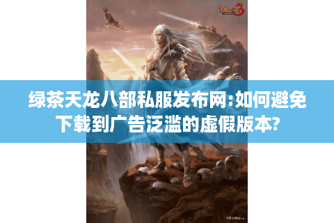 绿茶天龙八部私服发布网:如何避免下载到广告泛滥的虚假版本?
