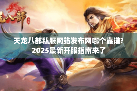 天龙八部私服网站发布网哪个靠谱?2025最新开服指南来了