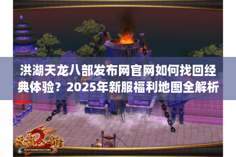 洪湖天龙八部发布网官网如何找回经典体验？2025年新服福利地图全解析