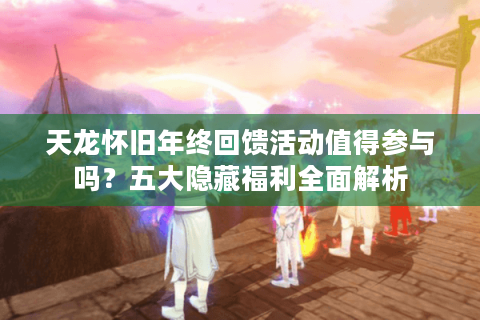 天龙怀旧年终回馈活动值得参与吗？五大隐藏福利全面解析
