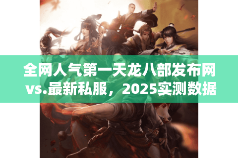全网人气第一天龙八部发布网 vs.最新私服，2025实测数据曝光真相