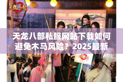 天龙八部私服网站下载如何避免木马风险？2025最新防封指南