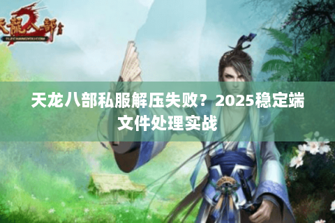 天龙八部私服解压失败？2025稳定端文件处理实战