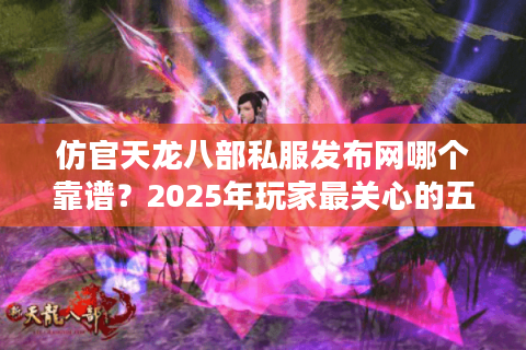仿官天龙八部私服发布网哪个靠谱？2025年玩家最关心的五大筛选标准