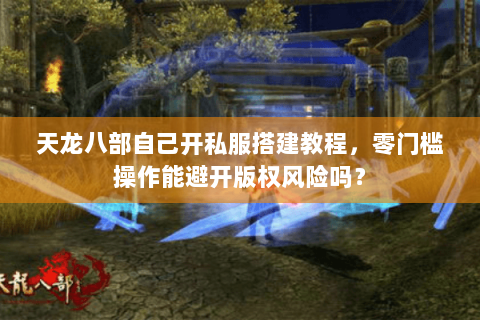 天龙八部自己开私服搭建教程，零门槛操作能避开版权风险吗？