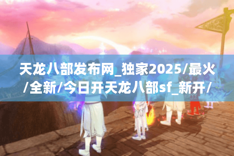 天龙八部发布网_独家2025/最火/全新/今日开天龙八部sf_新开/最新/最全开服表🎉