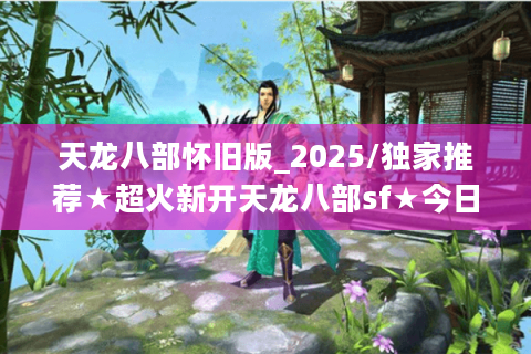 天龙八部怀旧版_2025/独家推荐★超火新开天龙八部sf★今日最新/最全开服表→实时更新