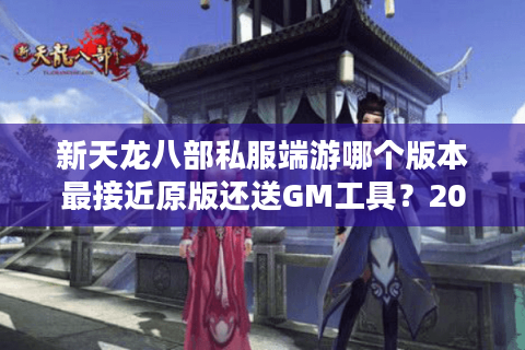 新天龙八部私服端游哪个版本最接近原版还送GM工具？2025实测推荐