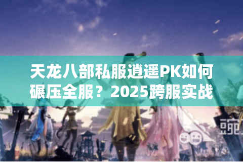 天龙八部私服逍遥PK如何碾压全服？2025跨服实战技巧大公开