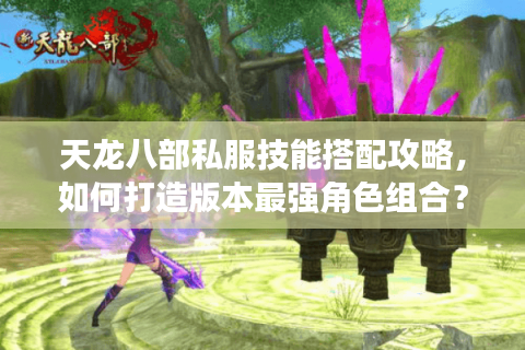 天龙八部私服技能搭配攻略,如何打造版本最强角色组合? 天龙八部私服技能搭配攻略,如何打造版本最强角色组合?