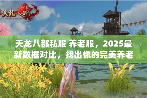 天龙八部私服 养老服，2025最新数据对比，找出你的完美养老地