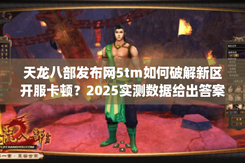 天龙八部发布网5tm如何破解新区开服卡顿？2025实测数据给出答案